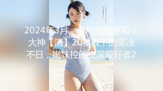 2024年3月，专吊颜值萝莉，大神【清】20岁以下的坚决不日，嫩妹控的资深爱好者2