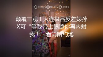 颠覆三观！大连极品反差婊孙X可“等我带上眼镜你再内射我！”看简阶约炮