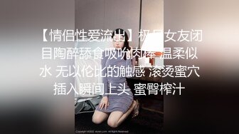 【情侣性爱流出】极品女友闭目陶醉舔食吸吮肉棒 温柔似水 无以伦比的触感 滚烫蜜穴插入瞬间上头 蜜臀榨汁