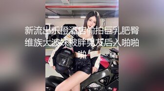 新流出乐橙酒店偷拍巨乳肥臀维族大波妹被胖男友后入啪啪啪