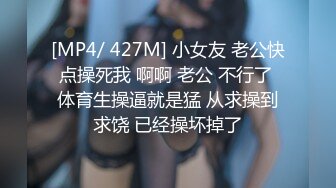 [MP4/ 427M] 小女友 老公快点操死我 啊啊 老公 不行了 体育生操逼就是猛 从求操到求饶 已经操坏掉了