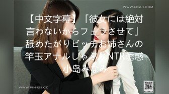 【中文字幕】「彼女には絶対言わないからフェラさせて」舐めたがりビッチお姉さんの竿玉アナルしゃぶりNTR诱惑 小岛みなみ