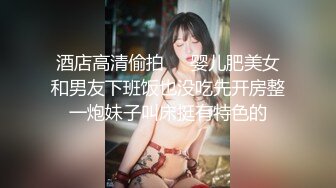 酒店高清偷拍❤️婴儿肥美女和男友下班饭也没吃先开房整一炮妹子叫床挺有特色的