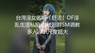 台湾淫女名媛「舒洁」OF淫乱生活私拍 口技超群SM调教多人淫趴尺度超大