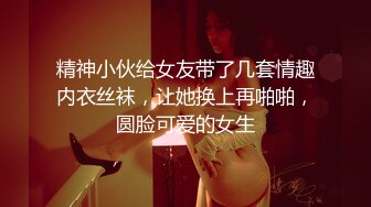 精神小伙给女友带了几套情趣内衣丝袜，让她换上再啪啪，圆脸可爱的女生