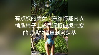 有点妖的美女，白丝情趣内衣情趣椅子上道具深插白虎穴塞的满满的道具刺激阴蒂