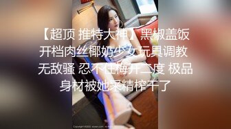 【超顶 推特大神】黑椒盖饭 开档肉丝椰奶少女玩具调教 无敌骚 忍不住梅开二度 极品身材被她采精榨干了