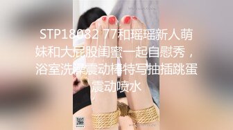 STP18082 77和瑶瑶新人萌妹和大屁股闺蜜一起自慰秀，浴室洗澡震动棒特写抽插跳蛋震动喷水