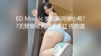 ED Mosaic 美丽新同学小希??无预警被男同学爆肛 疼的直叫