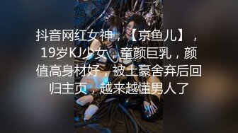 抖音网红女神，【京鱼儿】，19岁KJ少女，童颜巨乳，颜值高身材好，被土豪舍弃后回归主页，越来越懂男人了