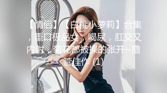 【情侣】【白桃小萝莉】合集，重口极品女，喝尿，肛交又内射，菊花都被操的张开~撸管佳作 (1)