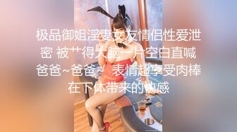 极品御姐淫妻女友情侣性爱泄密 被艹得大脑一片空白直喊爸爸~爸爸~  表情超享受肉棒在下体带来的快感