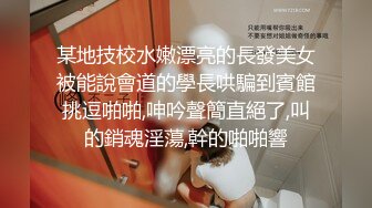 某地技校水嫩漂亮的長發美女被能說會道的學長哄騙到賓館挑逗啪啪,呻吟聲簡直絕了,叫的銷魂淫蕩,幹的啪啪響