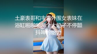 土豪表哥和丰满外围女表妹在浴缸啪啪啪两个大奶子不停颤抖呻吟给力