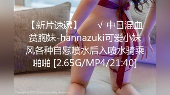 【新片速遞】 ❤️√ 中日混血贫胸妹-hannazuki可爱小妹风各种自慰喷水后入喷水骑乘啪啪 [2.65G/MP4/21:40]