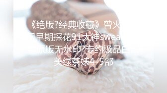 《绝版?经典收藏》曾火爆全网早期探花91大神sweattt完整原版无水印?专约极品白富美绿茶婊4-5部