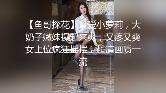 【鱼哥探花】最爱小萝莉，大奶子嫩妹操起来爽，又疼又爽女上位疯狂摇摆，超清画质一流