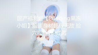 国产福利姬【Pudding果冻小姐】脸蛋身材超级无敌 脸穴同框VIP订阅