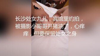 长沙处女九儿，宾馆里约拍，被摄影小哥哥开猪油了，心痒痒，但要保留处女之身