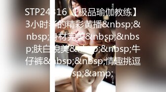 STP24316 【极品瑜伽教练】3小时半的精彩黄播&nbsp;&nbsp;身材完美&nbsp;&nbsp;肤白貌美&nbsp;&nbsp;牛仔裤&nbsp;&nbsp;情趣挑逗&nbsp;&amp;