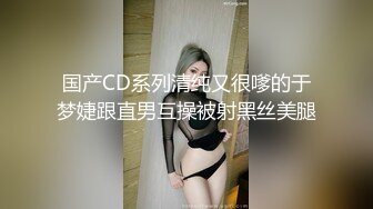 国产CD系列清纯又很嗲的于梦婕跟直男互操被射黑丝美腿