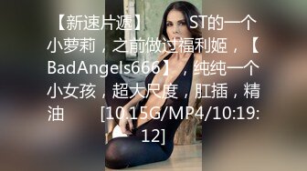 【新速片遞】 ⭐⭐⭐ST的一个小萝莉，之前做过福利姬，【BadAngels666】，纯纯一个小女孩，超大尺度，肛插，精油⭐⭐⭐[10.15G/MP4/10:19:12]