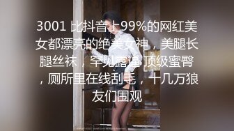 3001 比抖音上99%的网红美女都漂亮的绝美女神，美腿长腿丝袜，罕见露逼 顶级蜜臀，厕所里在线刮毛，十几万狼友们围观