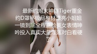 ⚡⚡最新约炮大神胖Tiger重金约D罩杯极品身材漂亮小姐姐一镜到底全程露脸美女表情呻吟投入真实大量淫荡对白看硬了