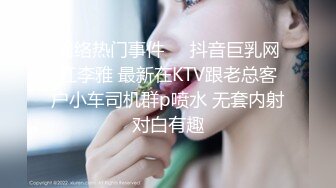 网络热门事件❤️抖音巨乳网红李雅 最新在KTV跟老总客户小车司机群p喷水 无套内射对白有趣