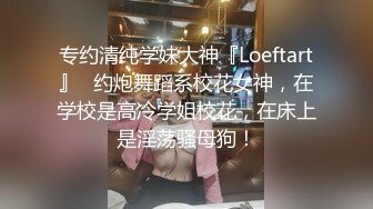 专约清纯学妹大神『Loeftart』✅约炮舞蹈系校花女神，在学校是高冷学姐校花，在床上是淫荡骚母狗！