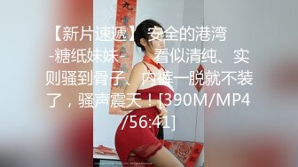 【新片速遞】 安全的港湾❤️-糖纸妹妹-❤️ 看似清纯、实则骚到骨子、内裤一脱就不装了，骚声震天！[390M/MP4/56:41]