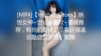 [MP4]【Higher_Shoes】绝世女神~世纪大潮吹~重磅推荐，粉丝们震惊了，看这骚逼总是这么激情，震撼