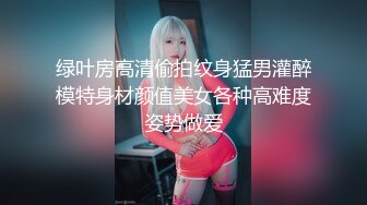 绿叶房高清偷拍纹身猛男灌醉模特身材颜值美女各种高难度姿势做爱