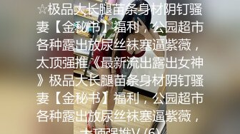 ★☆《最新流出露出女神》★☆极品大长腿苗条身材阴钉骚妻【金秘书】福利，公园超市各种露出放尿丝袜塞逼紫薇，太顶强推《最新流出露出女神》极品大长腿苗条身材阴钉骚妻【金秘书】福利，公园超市各种露出放尿丝袜塞逼紫薇，太顶强推V (6)