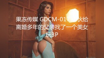 果冻传媒 GDCM-017 小伙给离婚多年的父亲找了一个美女玩3P