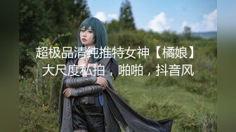 超极品清纯推特女神【橘娘】大尺度私拍，啪啪，抖音风