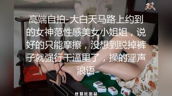 高端自拍-大白天马路上约到的女神范性感美女小姐姐，说好的只能摩擦，没想到脱掉裤子就强行干逼里了，操的淫声浪语