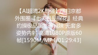 【AI超清2K增强】横扫京都外围圈『七天极品探花』经典约操极品黑丝眼镜妹 无套多姿势内射 高清1080P原版60帧[1590M/MP4/01:29:43]