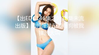 【出EDC146集之外16集未流出版】清纯淫娃反差母狗被我操的大叫