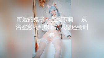 可爱的兔子 --宝妈萝莉❤️从浴室激战到床上，人骚还会叫春