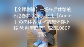 【全裸剧情】一场午后休憩的不论春梦 父亲、女儿「Annie」の肉体界限 “我想怀你小孩 爸 射里面吧”高清1080P原版