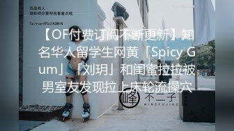 【OF付费订阅不断更新】知名华人留学生网黄「Spicy Gum」「刘玥」和闺蜜拉拉被男室友发现拉上床轮流操穴