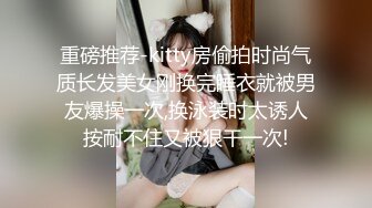 重磅推荐-kitty房偷拍时尚气质长发美女刚换完睡衣就被男友爆操一次,换泳装时太诱人按耐不住又被狠干一次!