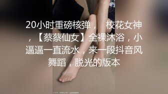 20小时重磅核弹，☸校花女神，【蔡蔡仙女】全裸沐浴，小逼逼一直流水，来一段抖音风舞蹈，脱光的版本