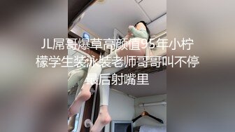 JL屌哥爆草高颜值95年小柠檬学生装泳装老师哥哥叫不停最后射嘴里