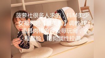 菠萝社很多人求的，抖M美少女福利姬【夏美酱】调教3P，道具肉棒各种凌辱玩肏，全程露脸，母狗属性拉满