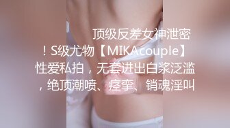 ⚫️⚫️⚫️顶级反差女神泄密！S级尤物【MIKAcouple】性爱私拍，无套进出白浆泛滥，绝顶潮喷、痉挛、销魂淫叫