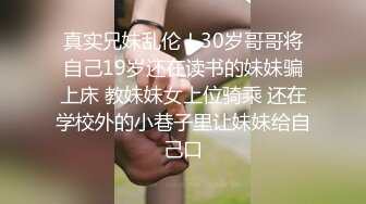 真实兄妹乱伦！30岁哥哥将自己19岁还在读书的妹妹骗上床 教妹妹女上位骑乘 还在学校外的小巷子里让妹妹给自己口