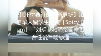 【OF付费订阅不断更新】知名华人留学生网黄「Spicy Gum」「刘玥」和骚货闺蜜百合性爱互吻舔逼