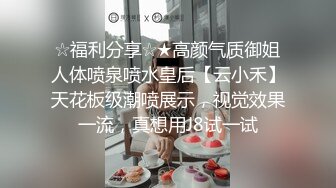 ☆福利分享☆★高颜气质御姐人体喷泉喷水皇后【云小禾】天花板级潮喷展示，视觉效果一流，真想用J8试一试